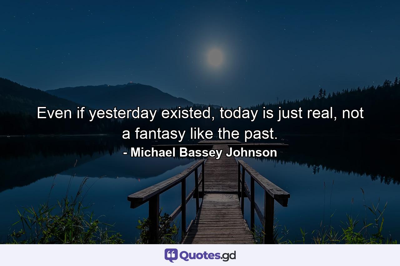 Even if yesterday existed, today is just real, not a fantasy like the past. - Quote by Michael Bassey Johnson