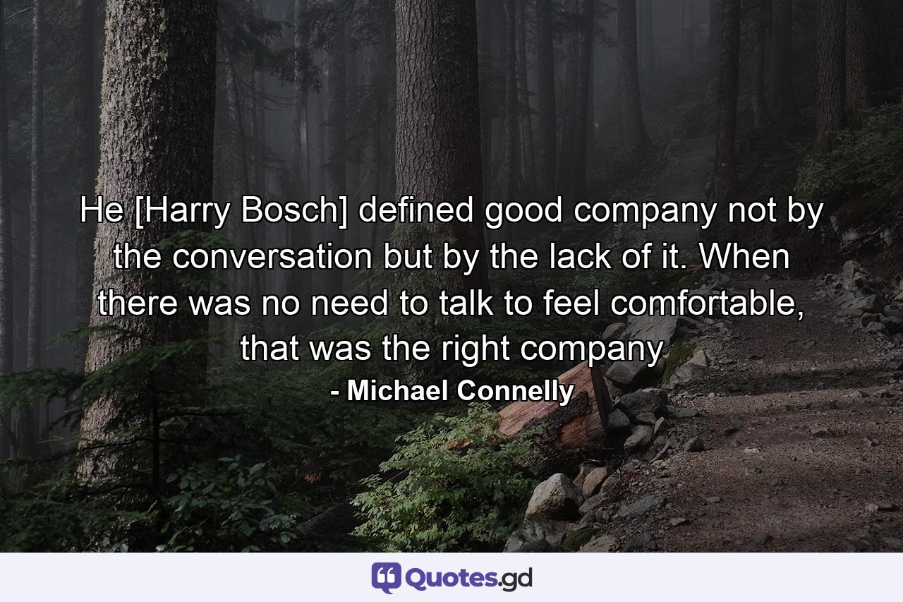 He [Harry Bosch] defined good company not by the conversation but by the lack of it. When there was no need to talk to feel comfortable, that was the right company - Quote by Michael Connelly