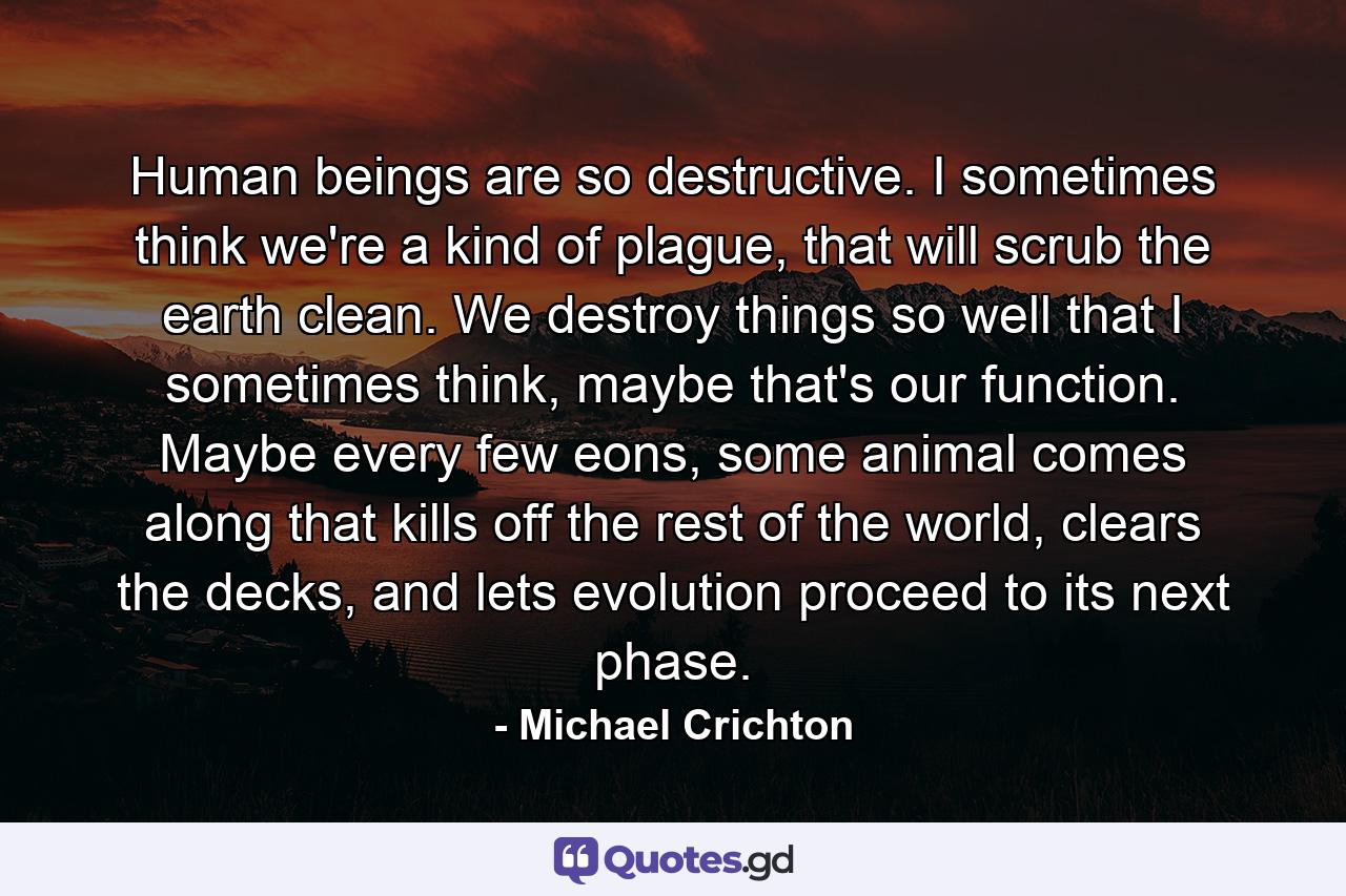 Human beings are so destructive. I sometimes think we're a kind of plague, that will scrub the earth clean. We destroy things so well that I sometimes think, maybe that's our function. Maybe every few eons, some animal comes along that kills off the rest of the world, clears the decks, and lets evolution proceed to its next phase. - Quote by Michael Crichton