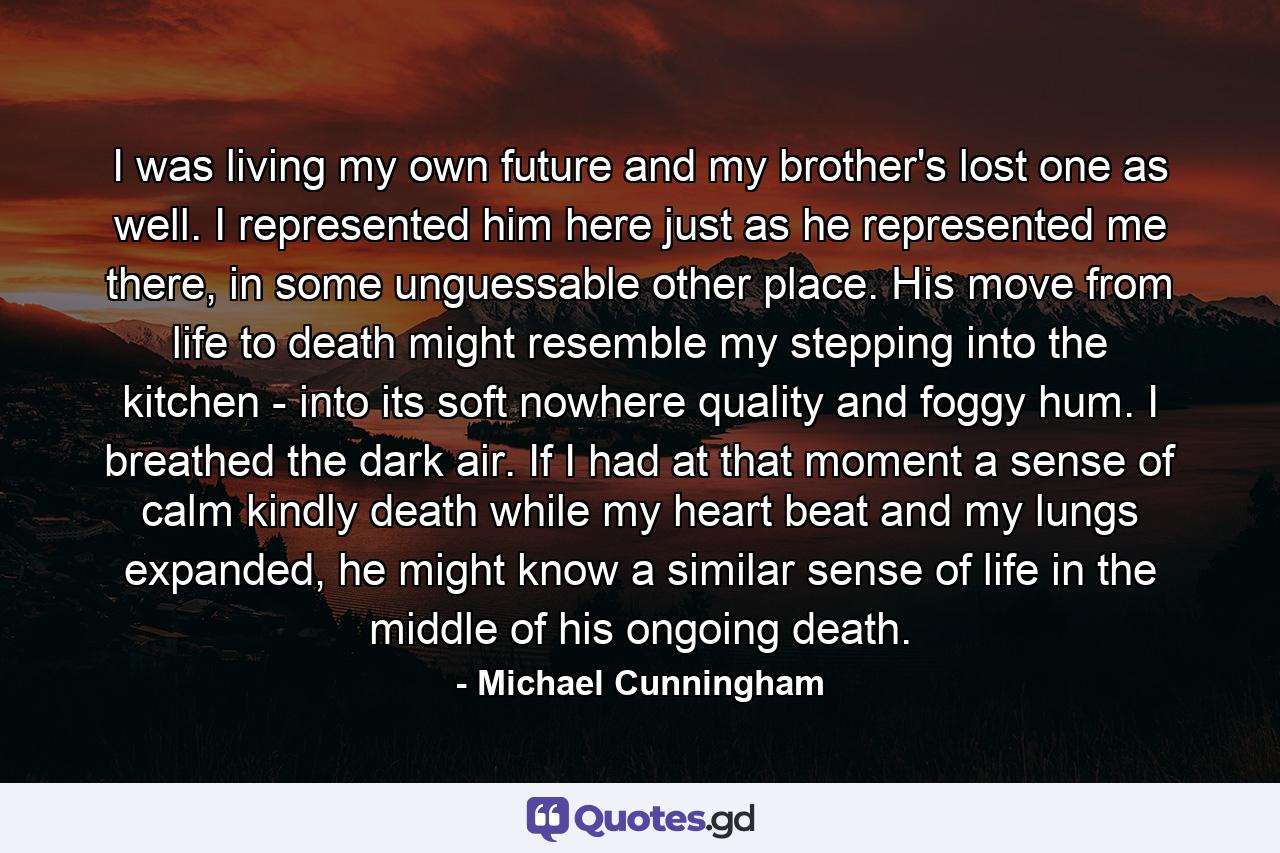 I was living my own future and my brother's lost one as well. I represented him here just as he represented me there, in some unguessable other place. His move from life to death might resemble my stepping into the kitchen - into its soft nowhere quality and foggy hum. I breathed the dark air. If I had at that moment a sense of calm kindly death while my heart beat and my lungs expanded, he might know a similar sense of life in the middle of his ongoing death. - Quote by Michael Cunningham