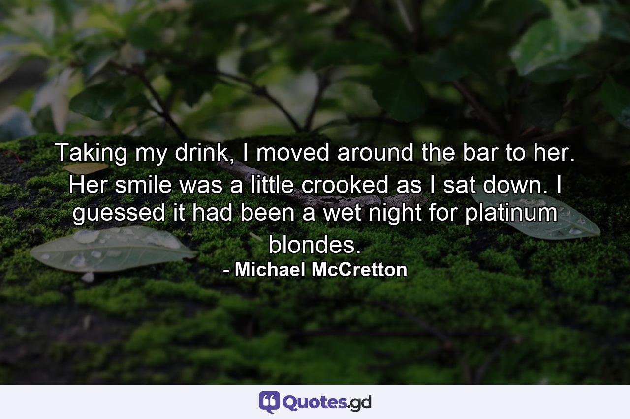 Taking my drink, I moved around the bar to her. Her smile was a little crooked as I sat down. I guessed it had been a wet night for platinum blondes. - Quote by Michael McCretton