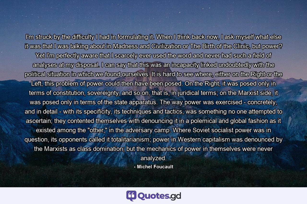 I'm struck by the difficulty I had in formulating it. When I think back now, I ask myself what else it was that I was talking about in Madness and Civilization or The Birth of the Clinic, but power? Yet I'm perfectly aware that I scarcely ever used the word and never had such a field of analyses at my disposal. I can say that this was an incapacity linked undoubtedly with the political situation in which we found ourselves. It is hard to see where, either on the Right or the Left, this problem of power could then have been posed. On the Right, it was posed only in terms of constitution, sovereignty, and so on, that is, in juridical terms; on the Marxist side, it was posed only in terms of the state apparatus. The way power was exercised - concretely, and in detail - with its specificity, its techniques and tactics, was something no one attempted to ascertain; they contented themselves with denouncing it in a polemical and global fashion as it existed among the 