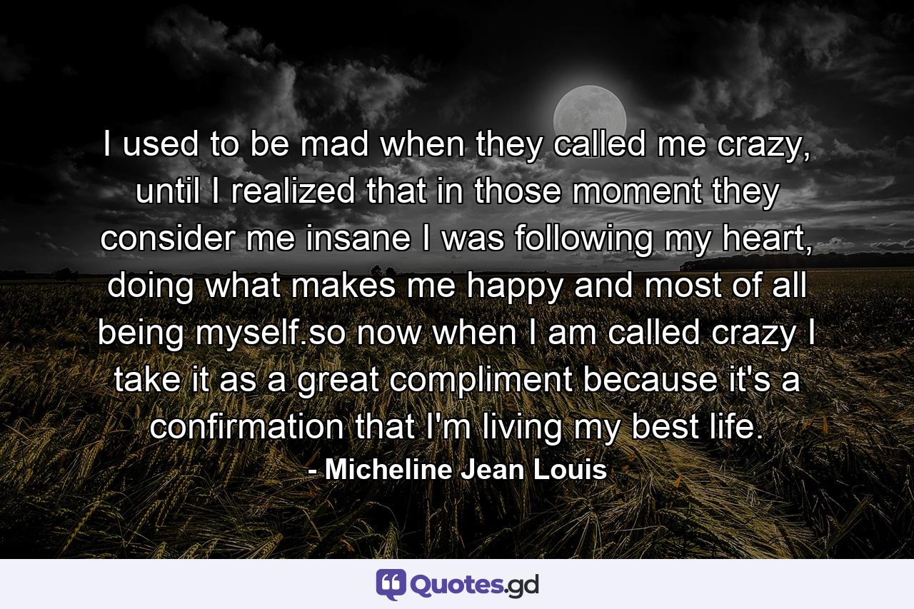 I used to be mad when they called me crazy, until I realized that in those moment they consider me insane I was following my heart, doing what makes me happy and most of all being myself.so now when I am called crazy I take it as a great compliment because it's a confirmation that I'm living my best life. - Quote by Micheline Jean Louis