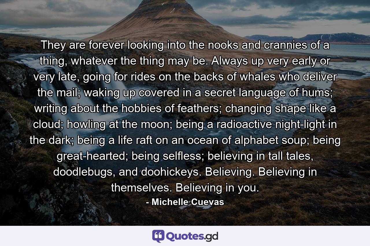 They are forever looking into the nooks and crannies of a thing, whatever the thing may be. Always up very early or very late, going for rides on the backs of whales who deliver the mail; waking up covered in a secret language of hums; writing about the hobbies of feathers; changing shape like a cloud; howling at the moon; being a radioactive night-light in the dark; being a life raft on an ocean of alphabet soup; being great-hearted; being selfless; believing in tall tales, doodlebugs, and doohickeys. Believing. Believing in themselves. Believing in you. - Quote by Michelle Cuevas