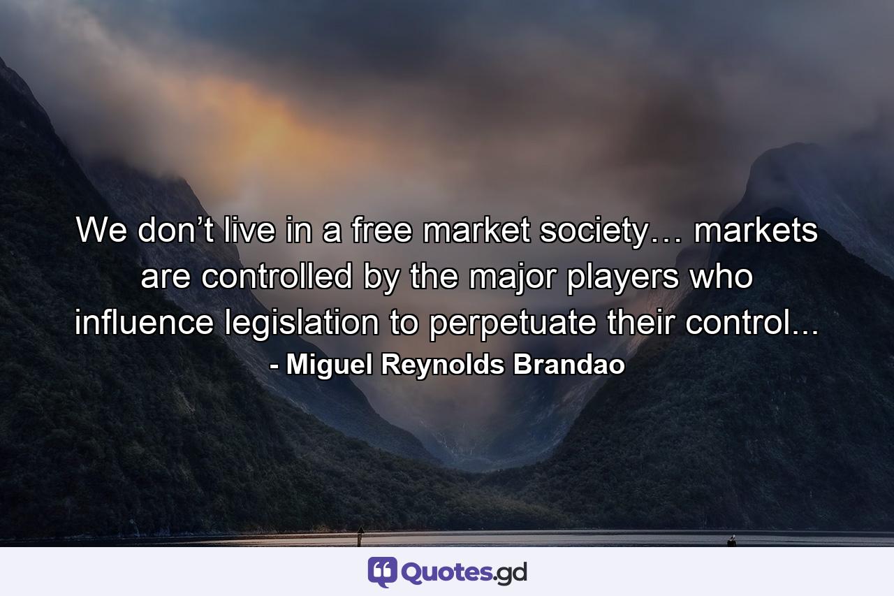 We don’t live in a free market society… markets are controlled by the major players who influence legislation to perpetuate their control... - Quote by Miguel Reynolds Brandao