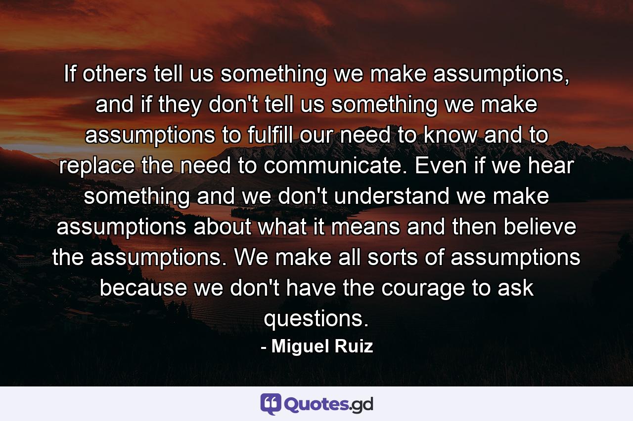 If others tell us something we make assumptions, and if they don't tell us something we make assumptions to fulfill our need to know and to replace the need to communicate. Even if we hear something and we don't understand we make assumptions about what it means and then believe the assumptions. We make all sorts of assumptions because we don't have the courage to ask questions. - Quote by Miguel Ruiz