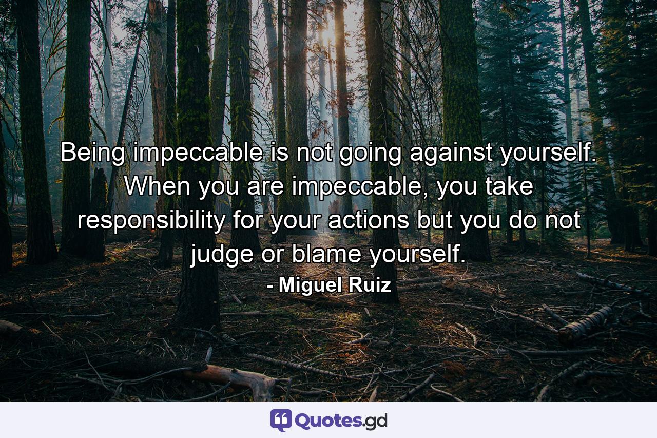 Being impeccable is not going against yourself. When you are impeccable, you take responsibility for your actions but you do not judge or blame yourself. - Quote by Miguel Ruiz