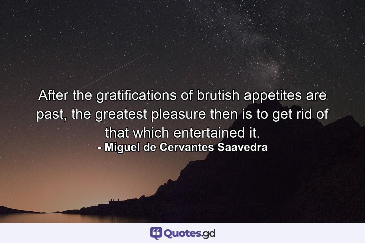 After the gratifications of brutish appetites are past, the greatest pleasure then is to get rid of that which entertained it. - Quote by Miguel de Cervantes Saavedra