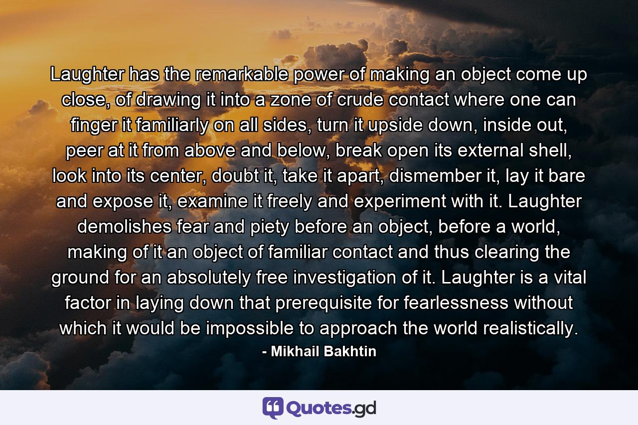Laughter has the remarkable power of making an object come up close, of drawing it into a zone of crude contact where one can finger it familiarly on all sides, turn it upside down, inside out, peer at it from above and below, break open its external shell, look into its center, doubt it, take it apart, dismember it, lay it bare and expose it, examine it freely and experiment with it. Laughter demolishes fear and piety before an object, before a world, making of it an object of familiar contact and thus clearing the ground for an absolutely free investigation of it. Laughter is a vital factor in laying down that prerequisite for fearlessness without which it would be impossible to approach the world realistically. - Quote by Mikhail Bakhtin