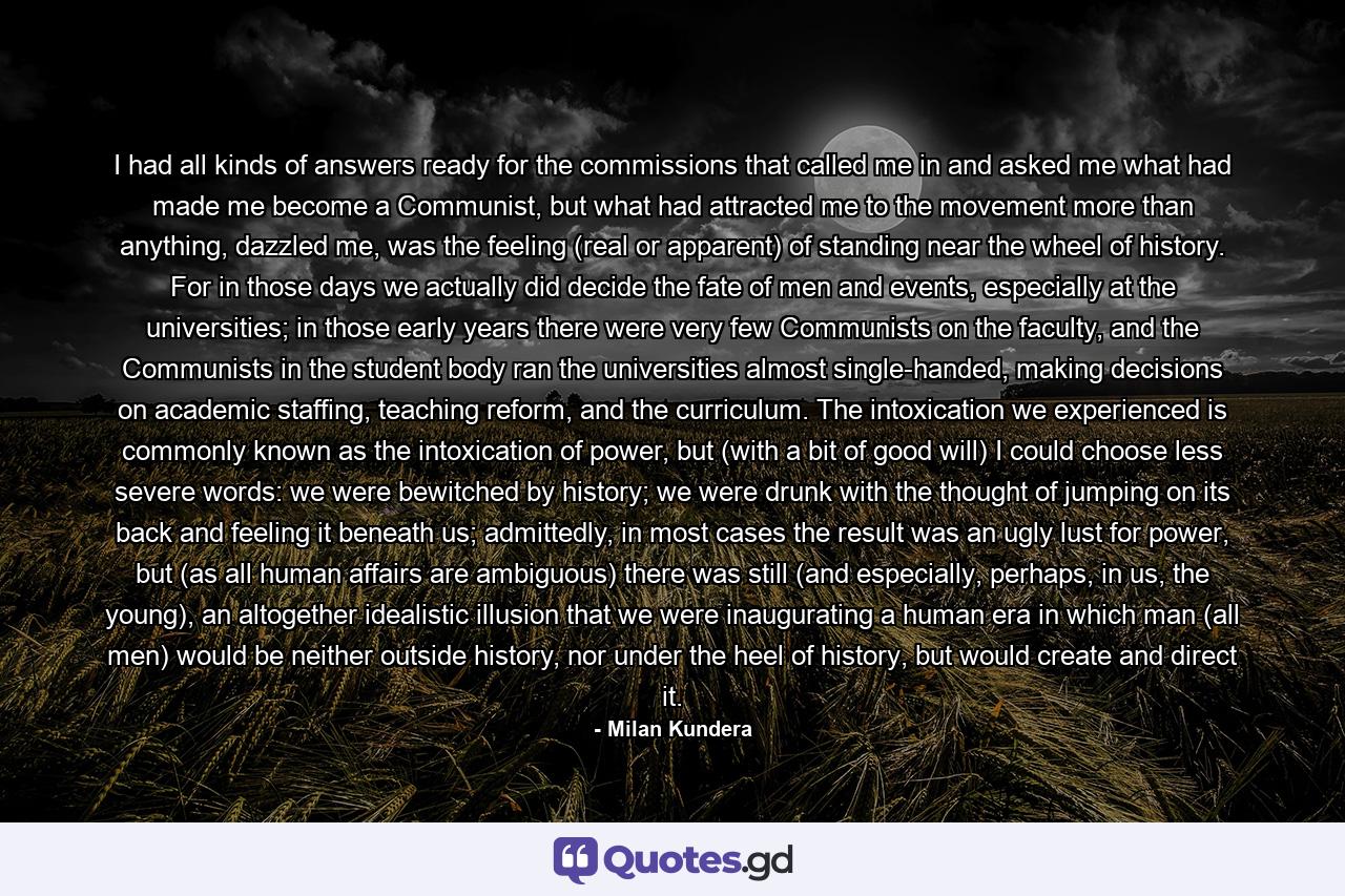 I had all kinds of answers ready for the commissions that called me in and asked me what had made me become a Communist, but what had attracted me to the movement more than anything, dazzled me, was the feeling (real or apparent) of standing near the wheel of history. For in those days we actually did decide the fate of men and events, especially at the universities; in those early years there were very few Communists on the faculty, and the Communists in the student body ran the universities almost single-handed, making decisions on academic staffing, teaching reform, and the curriculum. The intoxication we experienced is commonly known as the intoxication of power, but (with a bit of good will) I could choose less severe words: we were bewitched by history; we were drunk with the thought of jumping on its back and feeling it beneath us; admittedly, in most cases the result was an ugly lust for power, but (as all human affairs are ambiguous) there was still (and especially, perhaps, in us, the young), an altogether idealistic illusion that we were inaugurating a human era in which man (all men) would be neither outside history, nor under the heel of history, but would create and direct it. - Quote by Milan Kundera