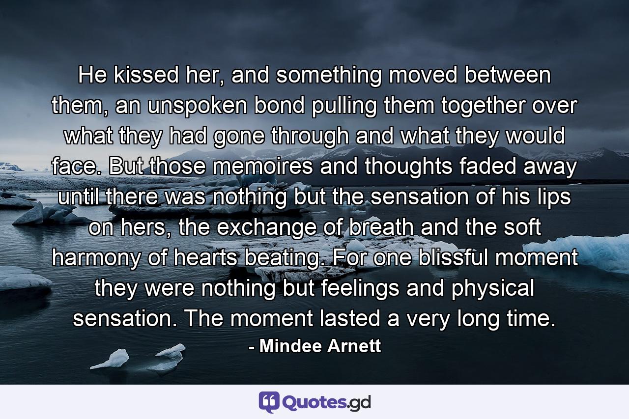 He kissed her, and something moved between them, an unspoken bond pulling them together over what they had gone through and what they would face. But those memoires and thoughts faded away until there was nothing but the sensation of his lips on hers, the exchange of breath and the soft harmony of hearts beating. For one blissful moment they were nothing but feelings and physical sensation. The moment lasted a very long time. - Quote by Mindee Arnett