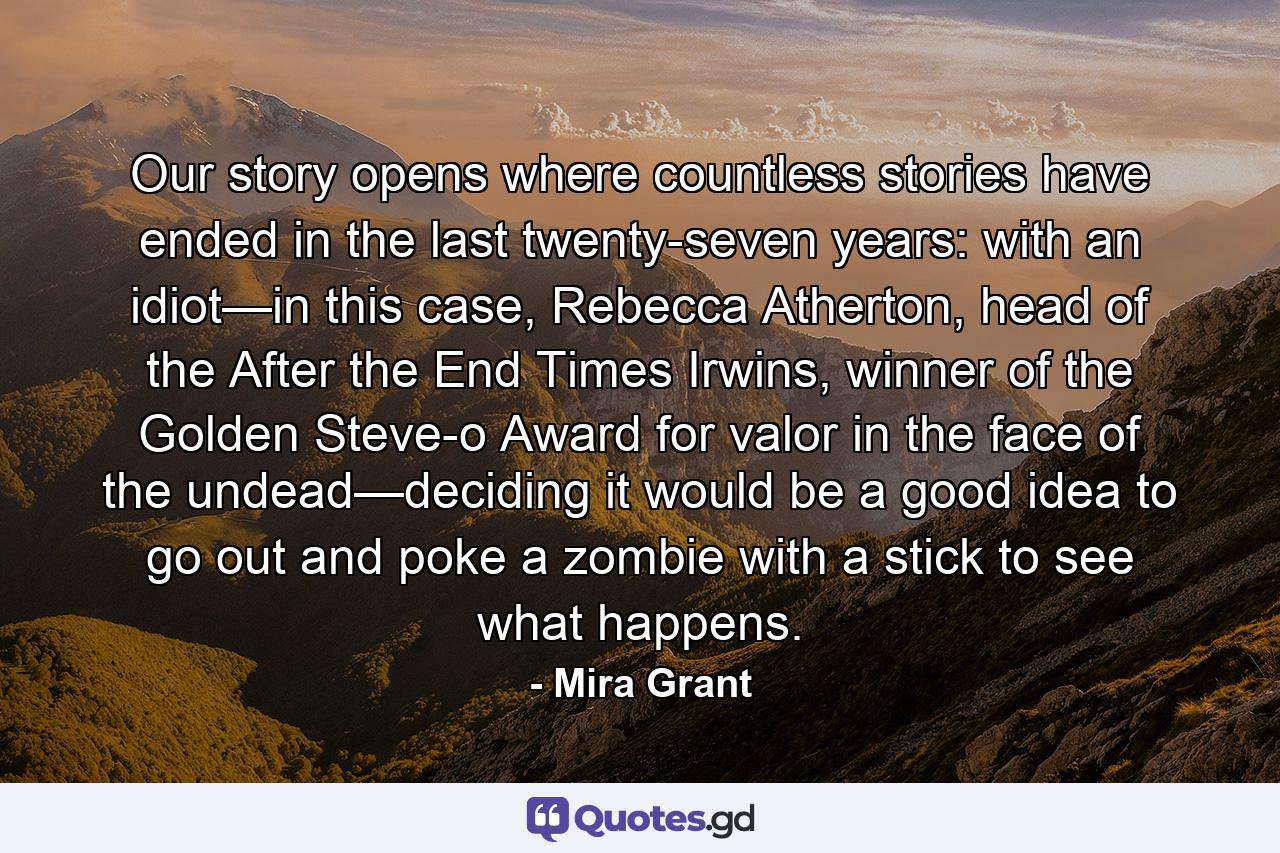 Our story opens where countless stories have ended in the last twenty-seven years: with an idiot—in this case, Rebecca Atherton, head of the After the End Times Irwins, winner of the Golden Steve-o Award for valor in the face of the undead—deciding it would be a good idea to go out and poke a zombie with a stick to see what happens. - Quote by Mira Grant