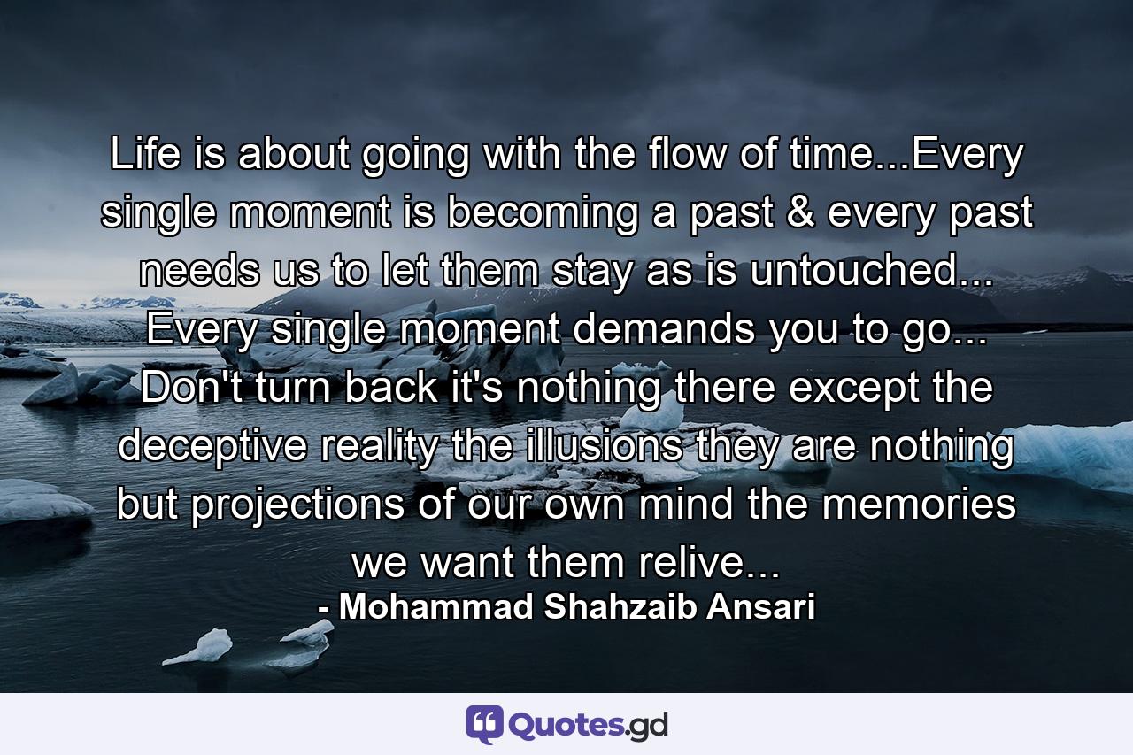 Life is about going with the flow of time...Every single moment is becoming a past & every past needs us to let them stay as is untouched... Every single moment demands you to go... Don't turn back it's nothing there except the deceptive reality the illusions they are nothing but projections of our own mind the memories we want them relive... - Quote by Mohammad Shahzaib Ansari