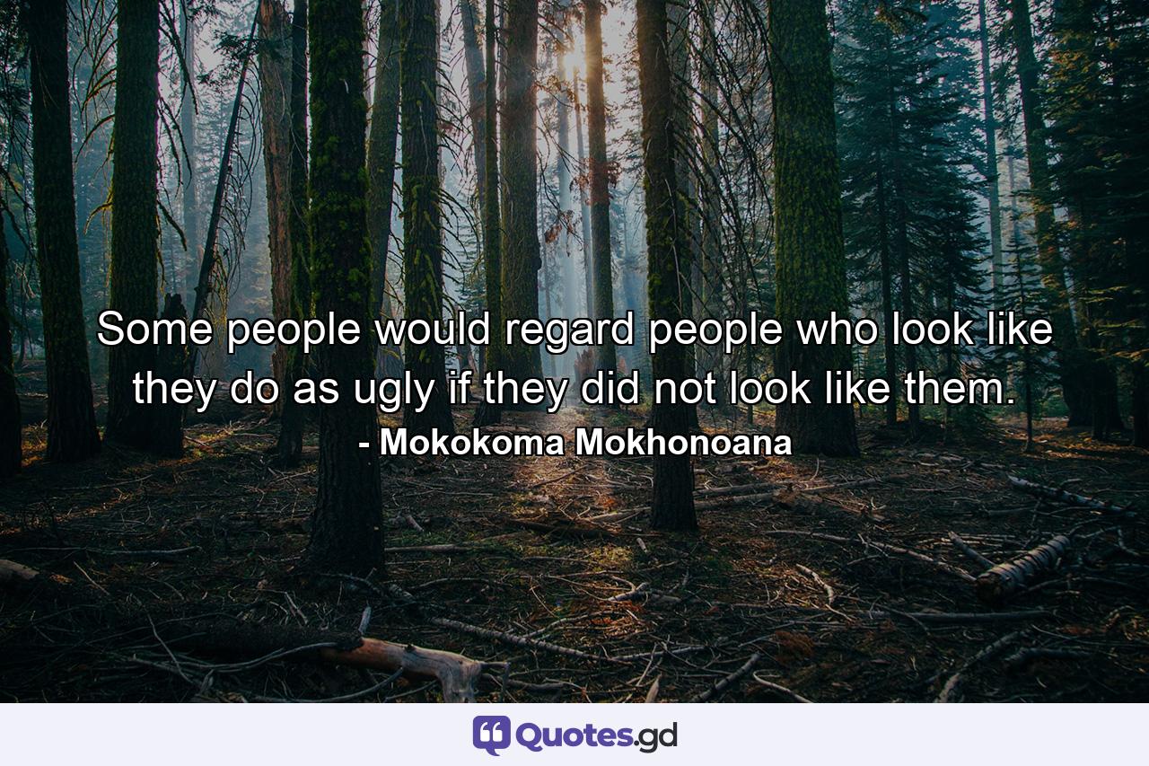 Some people would regard people who look like they do as ugly if they did not look like them. - Quote by Mokokoma Mokhonoana