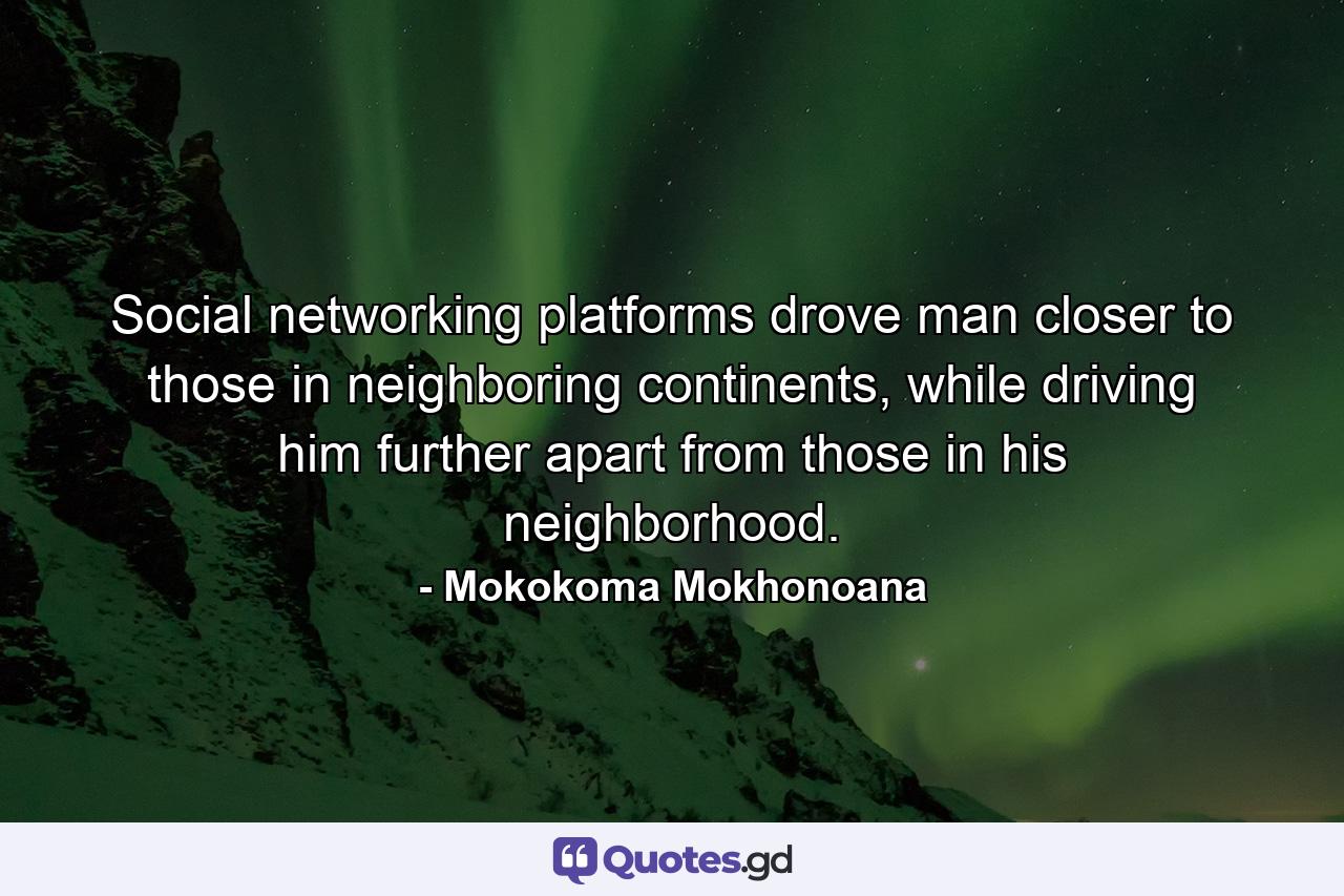 Social networking platforms drove man closer to those in neighboring continents, while driving him further apart from those in his neighborhood. - Quote by Mokokoma Mokhonoana