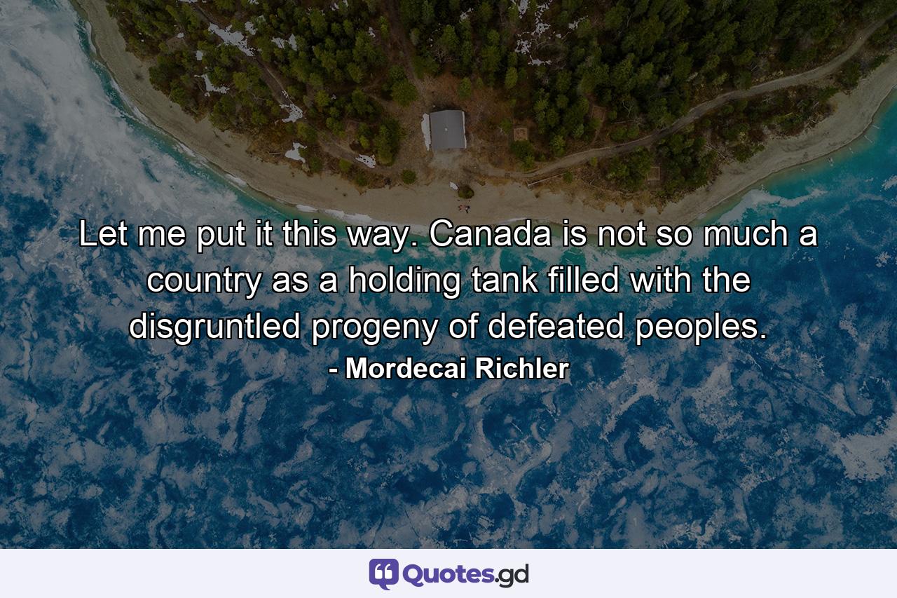 Let me put it this way. Canada is not so much a country as a holding tank filled with the disgruntled progeny of defeated peoples. - Quote by Mordecai Richler