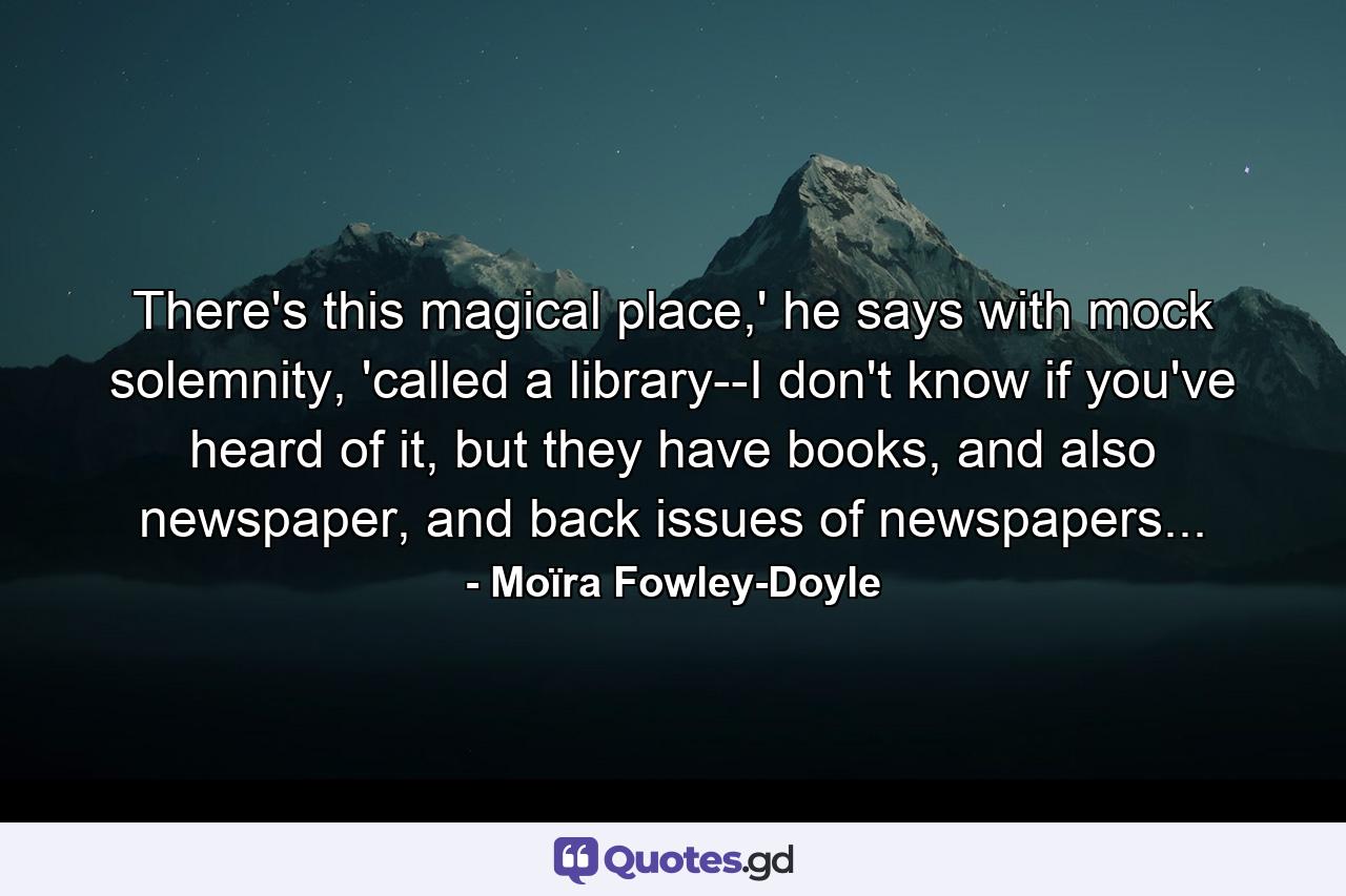 There's this magical place,' he says with mock solemnity, 'called a library--I don't know if you've heard of it, but they have books, and also newspaper, and back issues of newspapers... - Quote by Moïra Fowley-Doyle