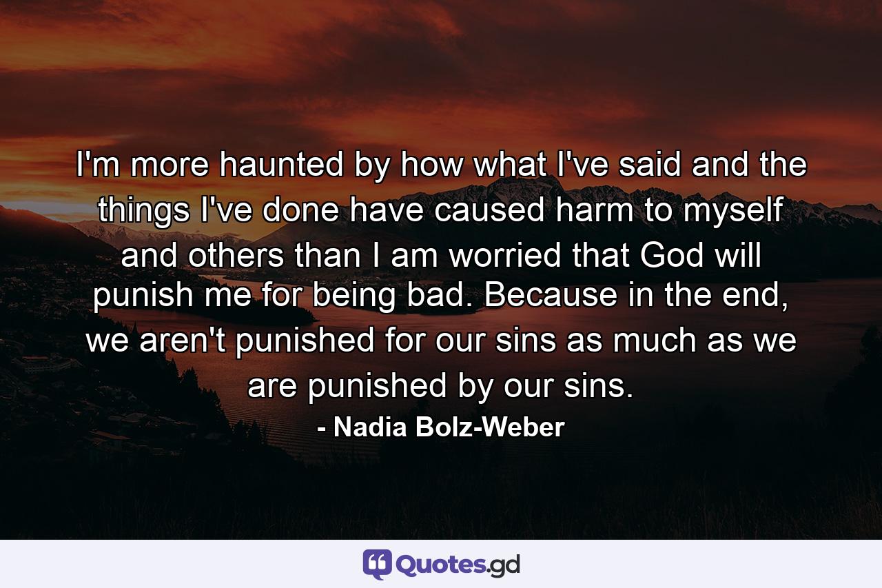 I'm more haunted by how what I've said and the things I've done have caused harm to myself and others than I am worried that God will punish me for being bad. Because in the end, we aren't punished for our sins as much as we are punished by our sins. - Quote by Nadia Bolz-Weber