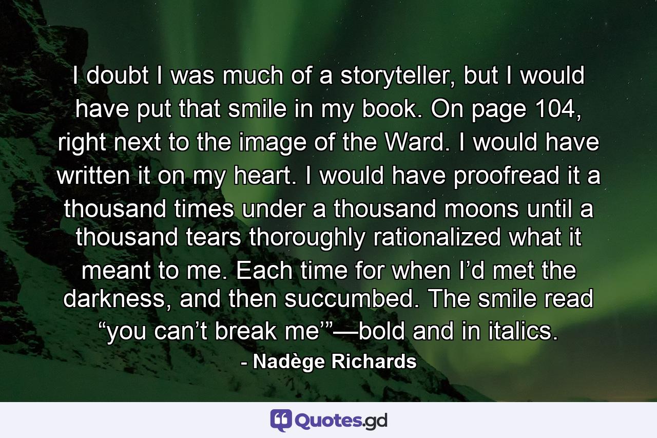 I doubt I was much of a storyteller, but I would have put that smile in my book. On page 104, right next to the image of the Ward. I would have written it on my heart. I would have proofread it a thousand times under a thousand moons until a thousand tears thoroughly rationalized what it meant to me. Each time for when I’d met the darkness, and then succumbed. The smile read “you can’t break me’”—bold and in italics. - Quote by Nadège Richards