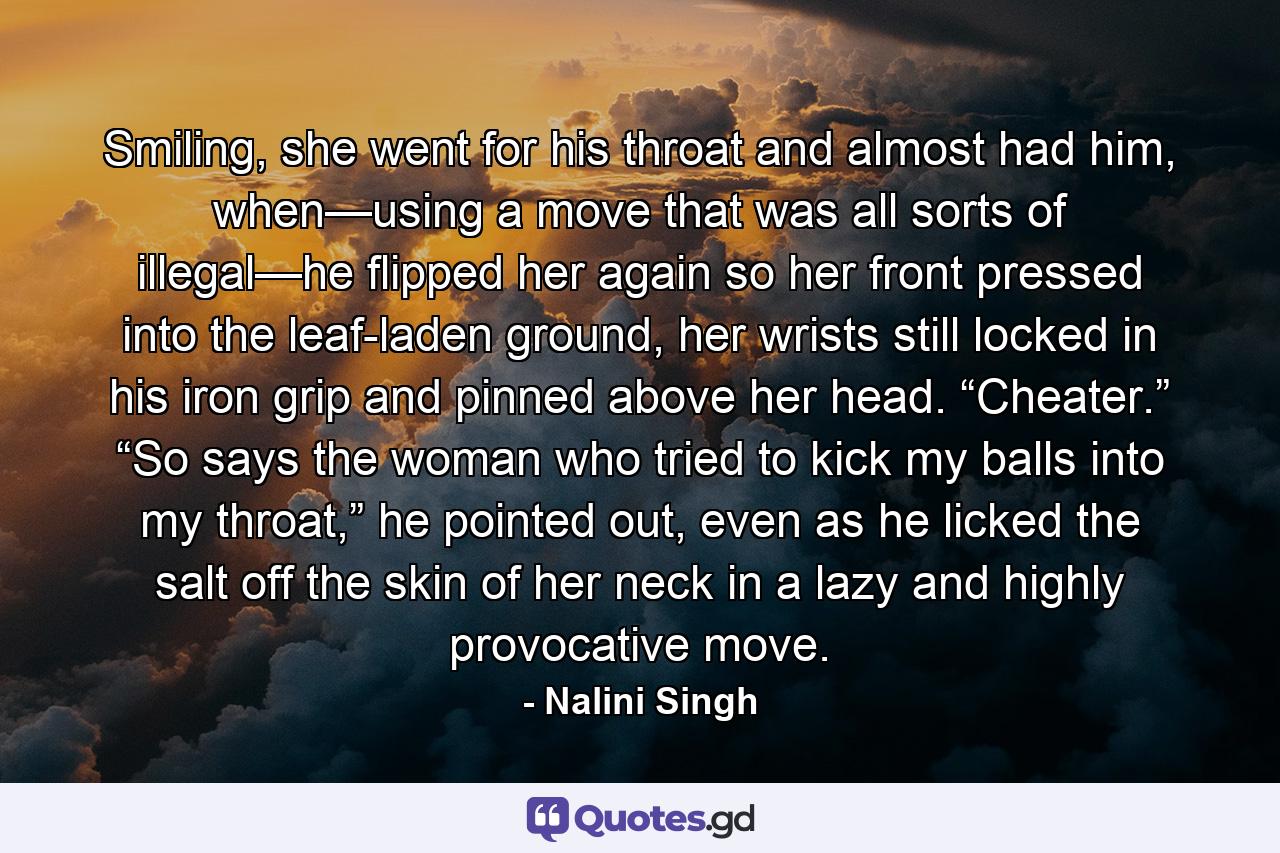 Smiling, she went for his throat and almost had him, when—using a move that was all sorts of illegal—he flipped her again so her front pressed into the leaf-laden ground, her wrists still locked in his iron grip and pinned above her head. “Cheater.” “So says the woman who tried to kick my balls into my throat,” he pointed out, even as he licked the salt off the skin of her neck in a lazy and highly provocative move. - Quote by Nalini Singh