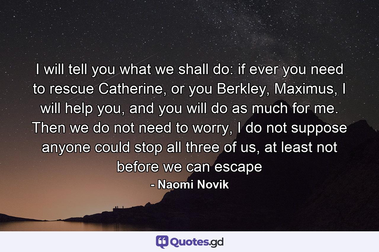 I will tell you what we shall do: if ever you need to rescue Catherine, or you Berkley, Maximus, I will help you, and you will do as much for me. Then we do not need to worry, I do not suppose anyone could stop all three of us, at least not before we can escape - Quote by Naomi Novik