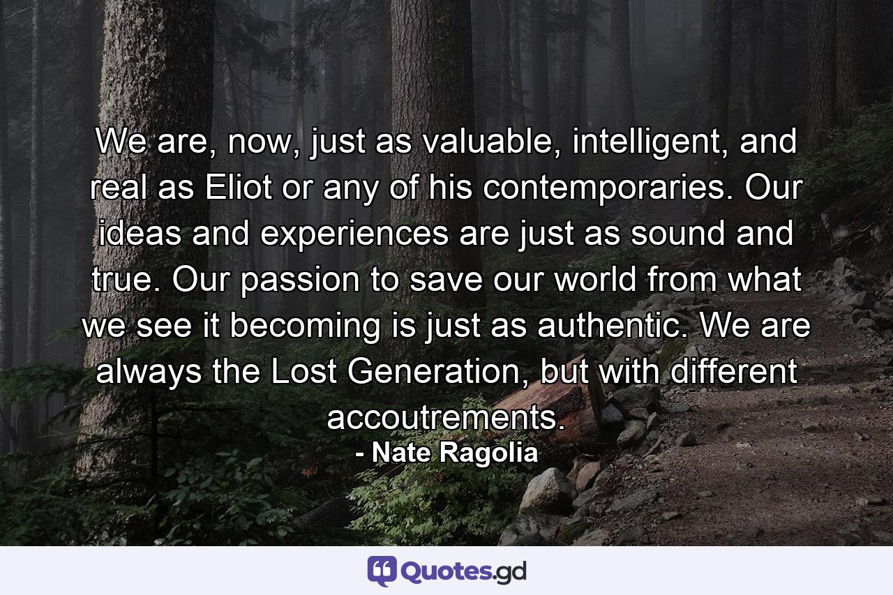 We are, now, just as valuable, intelligent, and real as Eliot or any of his contemporaries. Our ideas and experiences are just as sound and true. Our passion to save our world from what we see it becoming is just as authentic. We are always the Lost Generation, but with different accoutrements. - Quote by Nate Ragolia