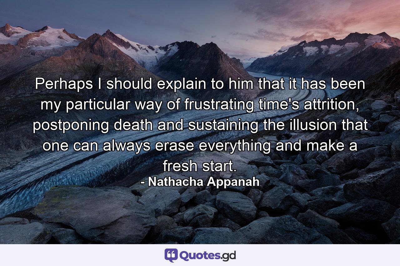 Perhaps I should explain to him that it has been my particular way of frustrating time's attrition, postponing death and sustaining the illusion that one can always erase everything and make a fresh start. - Quote by Nathacha Appanah