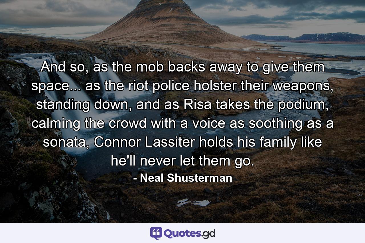 And so, as the mob backs away to give them space... as the riot police holster their weapons, standing down, and as Risa takes the podium, calming the crowd with a voice as soothing as a sonata, Connor Lassiter holds his family like he'll never let them go. - Quote by Neal Shusterman