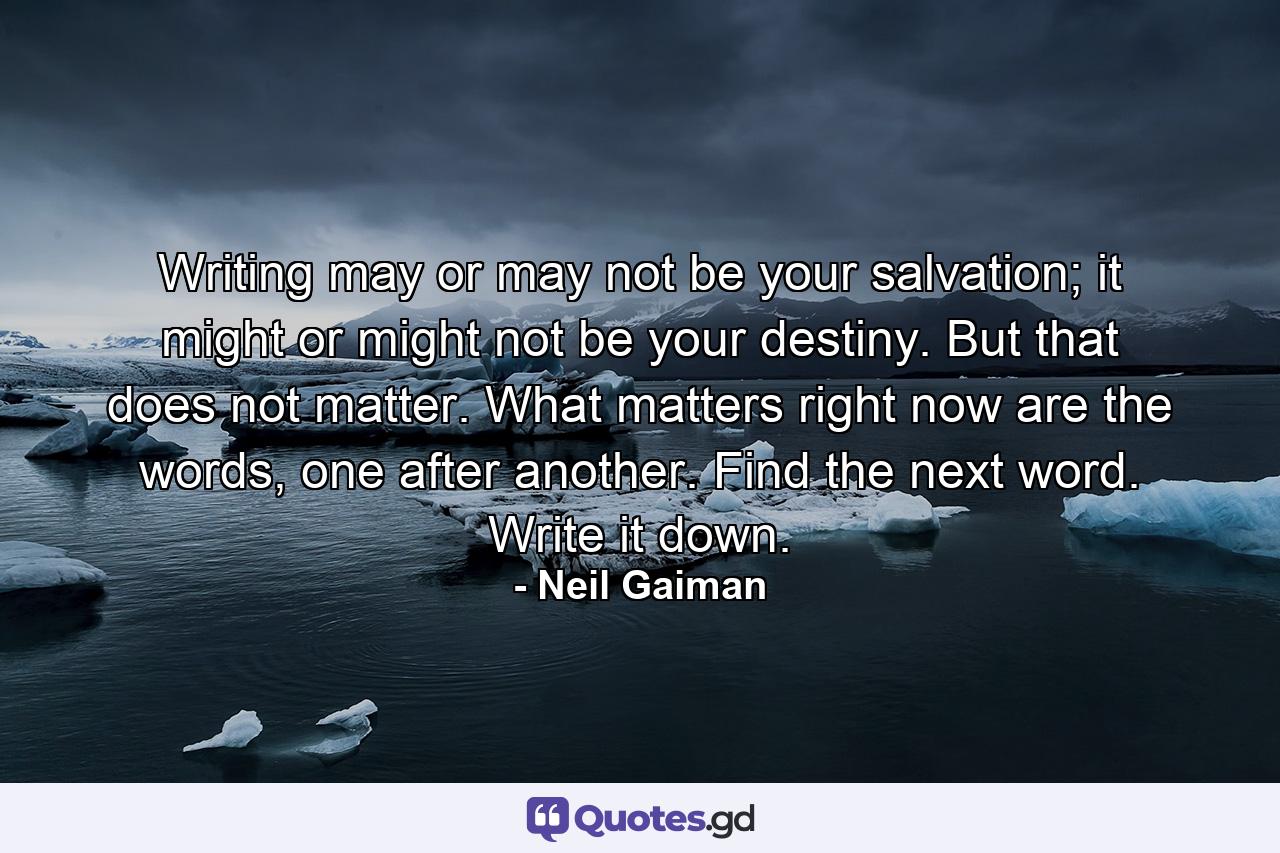 Writing may or may not be your salvation; it might or might not be your destiny. But that does not matter. What matters right now are the words, one after another. Find the next word. Write it down. - Quote by Neil Gaiman