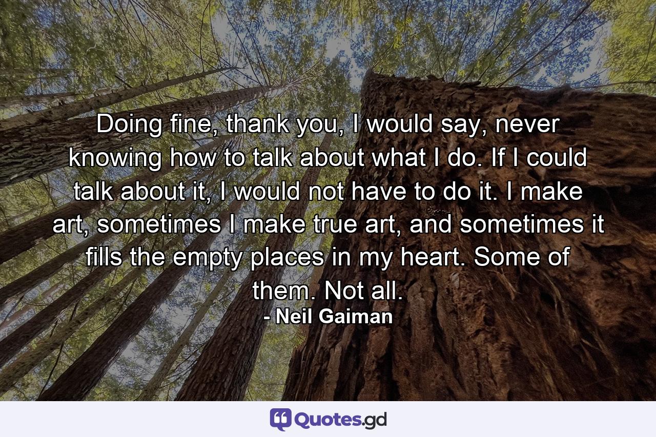 Doing fine, thank you, I would say, never knowing how to talk about what I do. If I could talk about it, I would not have to do it. I make art, sometimes I make true art, and sometimes it fills the empty places in my heart. Some of them. Not all. - Quote by Neil Gaiman