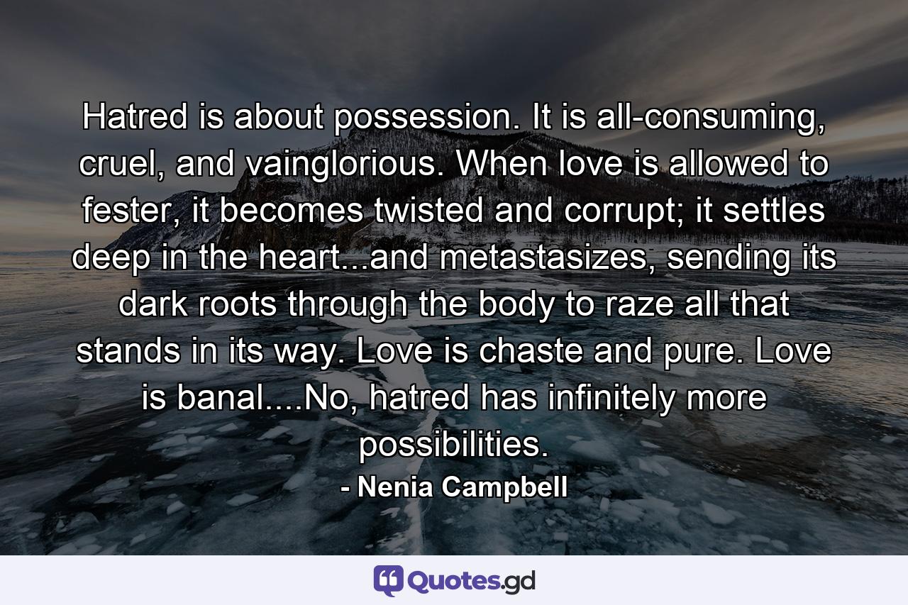 Hatred is about possession. It is all-consuming, cruel, and vainglorious. When love is allowed to fester, it becomes twisted and corrupt; it settles deep in the heart...and metastasizes, sending its dark roots through the body to raze all that stands in its way. Love is chaste and pure. Love is banal....No, hatred has infinitely more possibilities. - Quote by Nenia Campbell