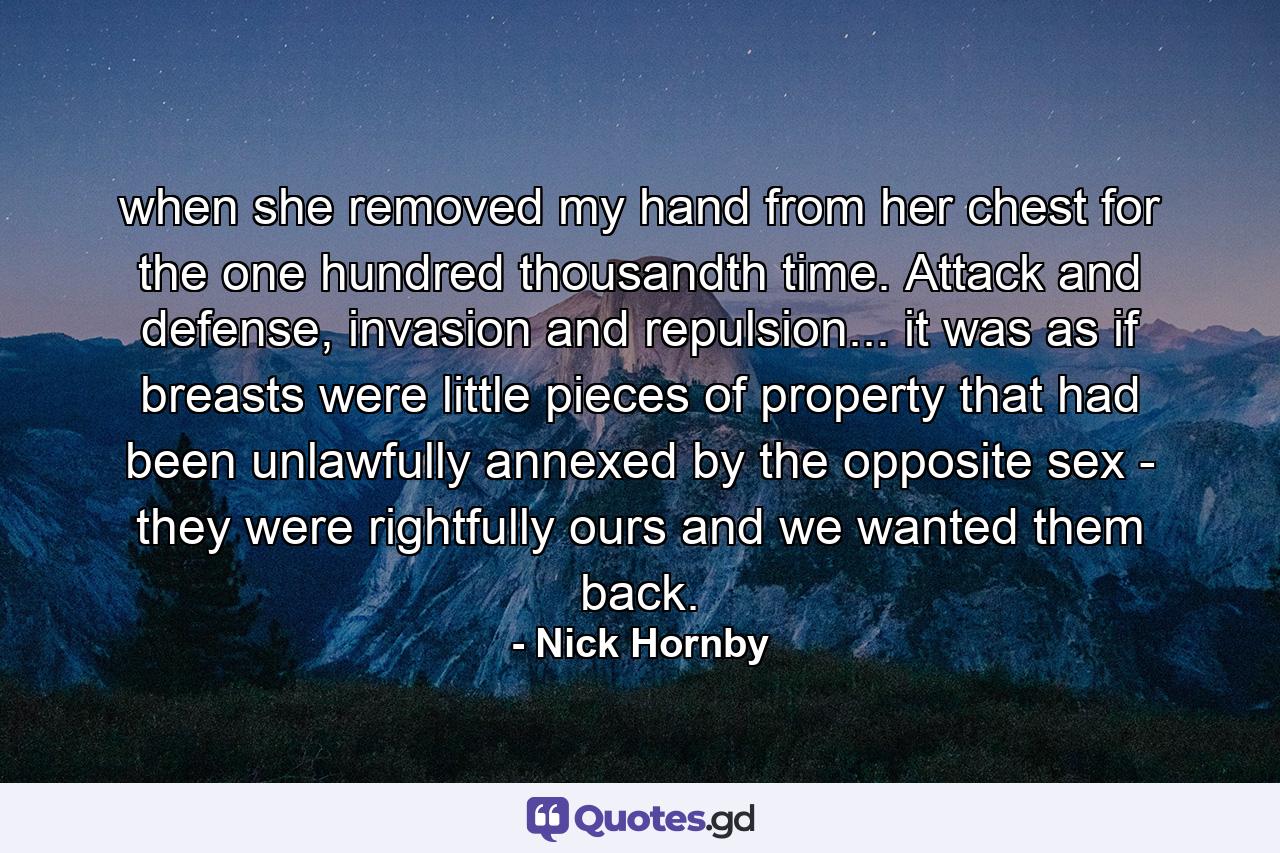 when she removed my hand from her chest for the one hundred thousandth time. Attack and defense, invasion and repulsion... it was as if breasts were little pieces of property that had been unlawfully annexed by the opposite sex - they were rightfully ours and we wanted them back. - Quote by Nick Hornby