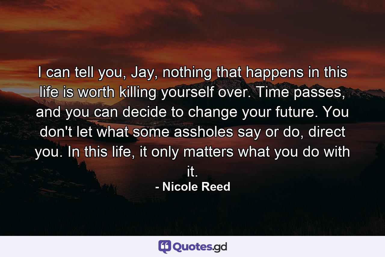 I can tell you, Jay, nothing that happens in this life is worth killing yourself over. Time passes, and you can decide to change your future. You don't let what some assholes say or do, direct you. In this life, it only matters what you do with it. - Quote by Nicole Reed