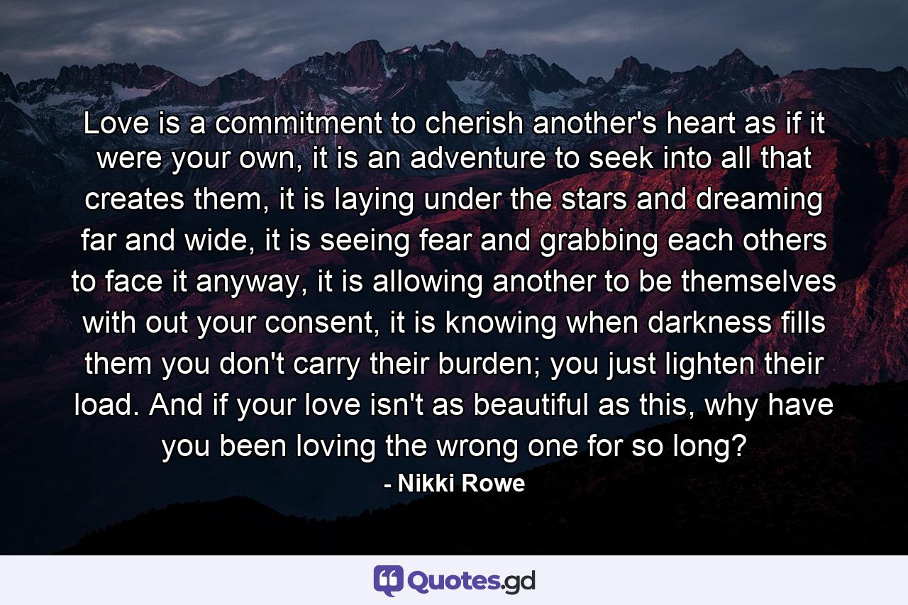 Love is a commitment to cherish another's heart as if it were your own, it is an adventure to seek into all that creates them, it is laying under the stars and dreaming far and wide, it is seeing fear and grabbing each others to face it anyway, it is allowing another to be themselves with out your consent, it is knowing when darkness fills them you don't carry their burden; you just lighten their load. And if your love isn't as beautiful as this, why have you been loving the wrong one for so long? - Quote by Nikki Rowe