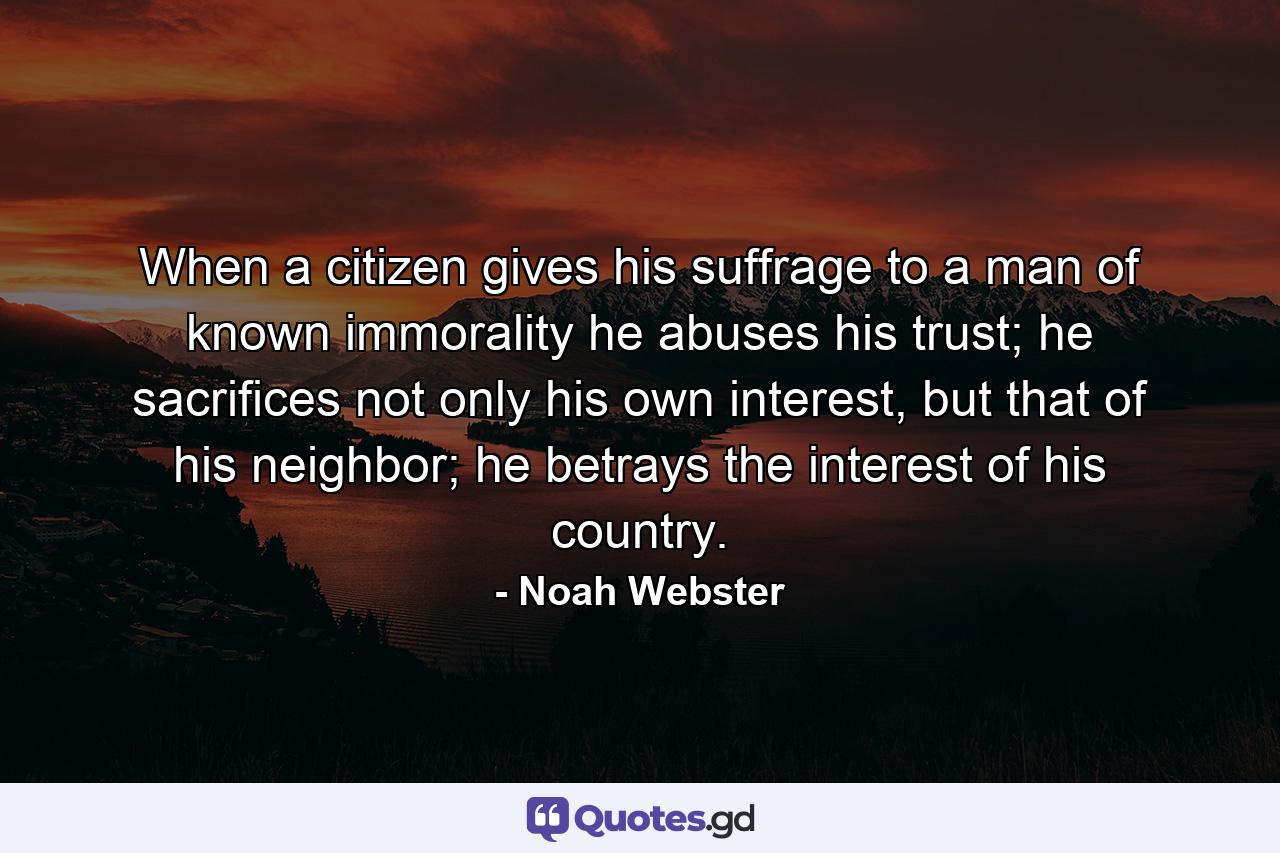 When a citizen gives his suffrage to a man of known immorality he abuses his trust; he sacrifices not only his own interest, but that of his neighbor; he betrays the interest of his country. - Quote by Noah Webster