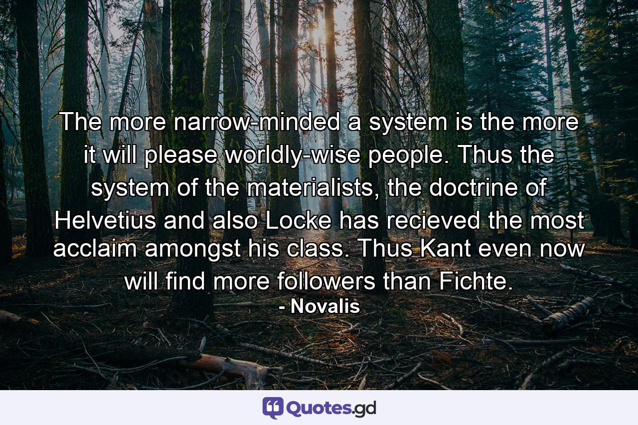 The more narrow-minded a system is the more it will please worldly-wise people. Thus the system of the materialists, the doctrine of Helvetius and also Locke has recieved the most acclaim amongst his class. Thus Kant even now will find more followers than Fichte. - Quote by Novalis