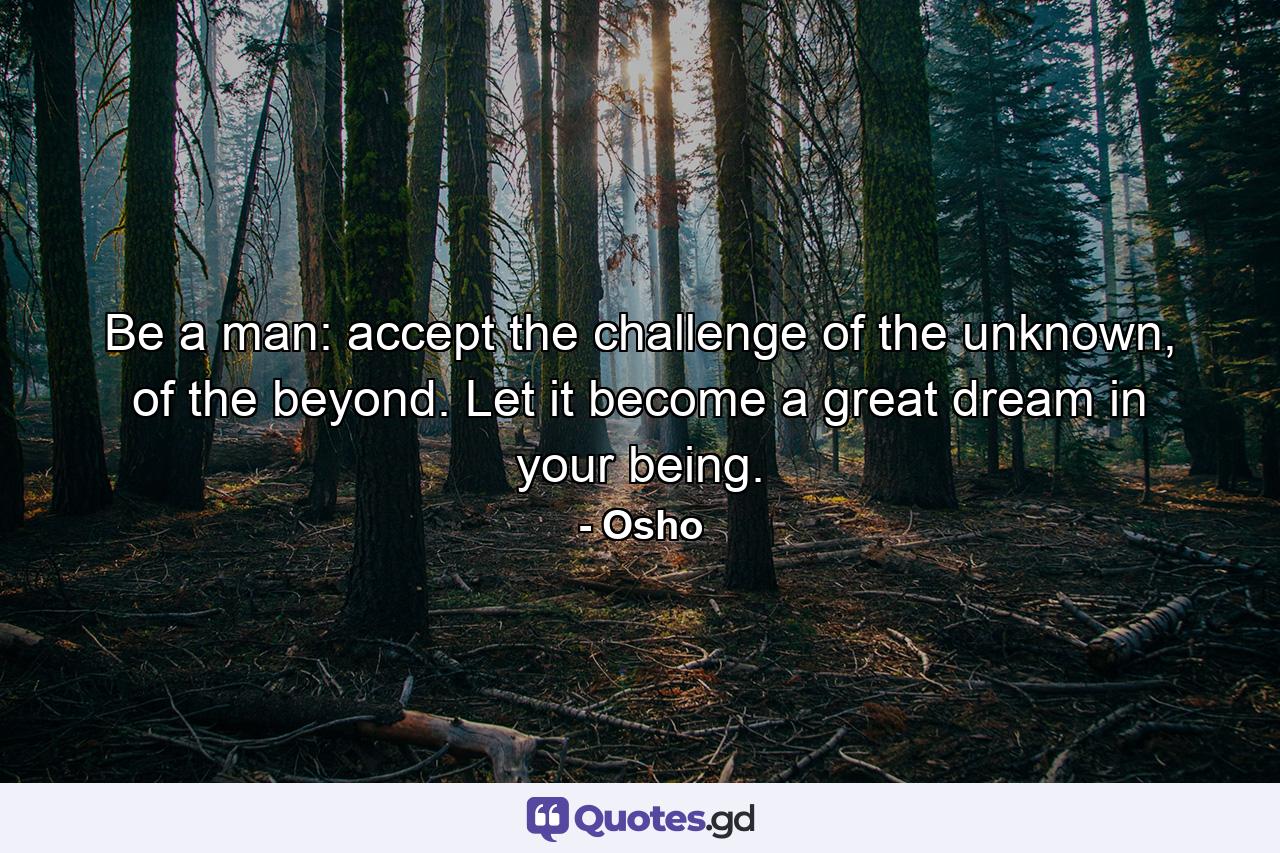 Be a man: accept the challenge of the unknown, of the beyond. Let it become a great dream in your being. - Quote by Osho