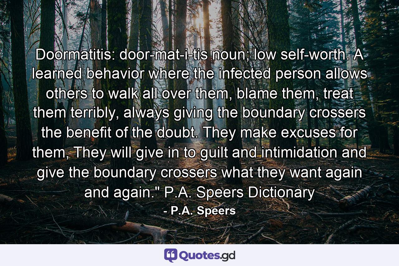 Doormatitis: door-mat-i-tis noun; low self-worth. A learned behavior where the infected person allows others to walk all over them, blame them, treat them terribly, always giving the boundary crossers the benefit of the doubt. They make excuses for them, They will give in to guilt and intimidation and give the boundary crossers what they want again and again.