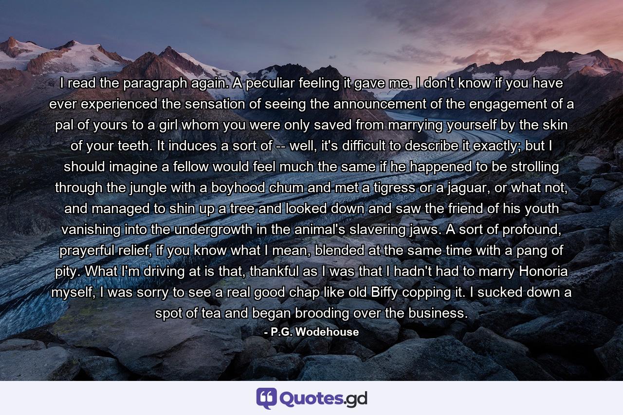 I read the paragraph again. A peculiar feeling it gave me. I don't know if you have ever experienced the sensation of seeing the announcement of the engagement of a pal of yours to a girl whom you were only saved from marrying yourself by the skin of your teeth. It induces a sort of -- well, it's difficult to describe it exactly; but I should imagine a fellow would feel much the same if he happened to be strolling through the jungle with a boyhood chum and met a tigress or a jaguar, or what not, and managed to shin up a tree and looked down and saw the friend of his youth vanishing into the undergrowth in the animal's slavering jaws. A sort of profound, prayerful relief, if you know what I mean, blended at the same time with a pang of pity. What I'm driving at is that, thankful as I was that I hadn't had to marry Honoria myself, I was sorry to see a real good chap like old Biffy copping it. I sucked down a spot of tea and began brooding over the business. - Quote by P.G. Wodehouse