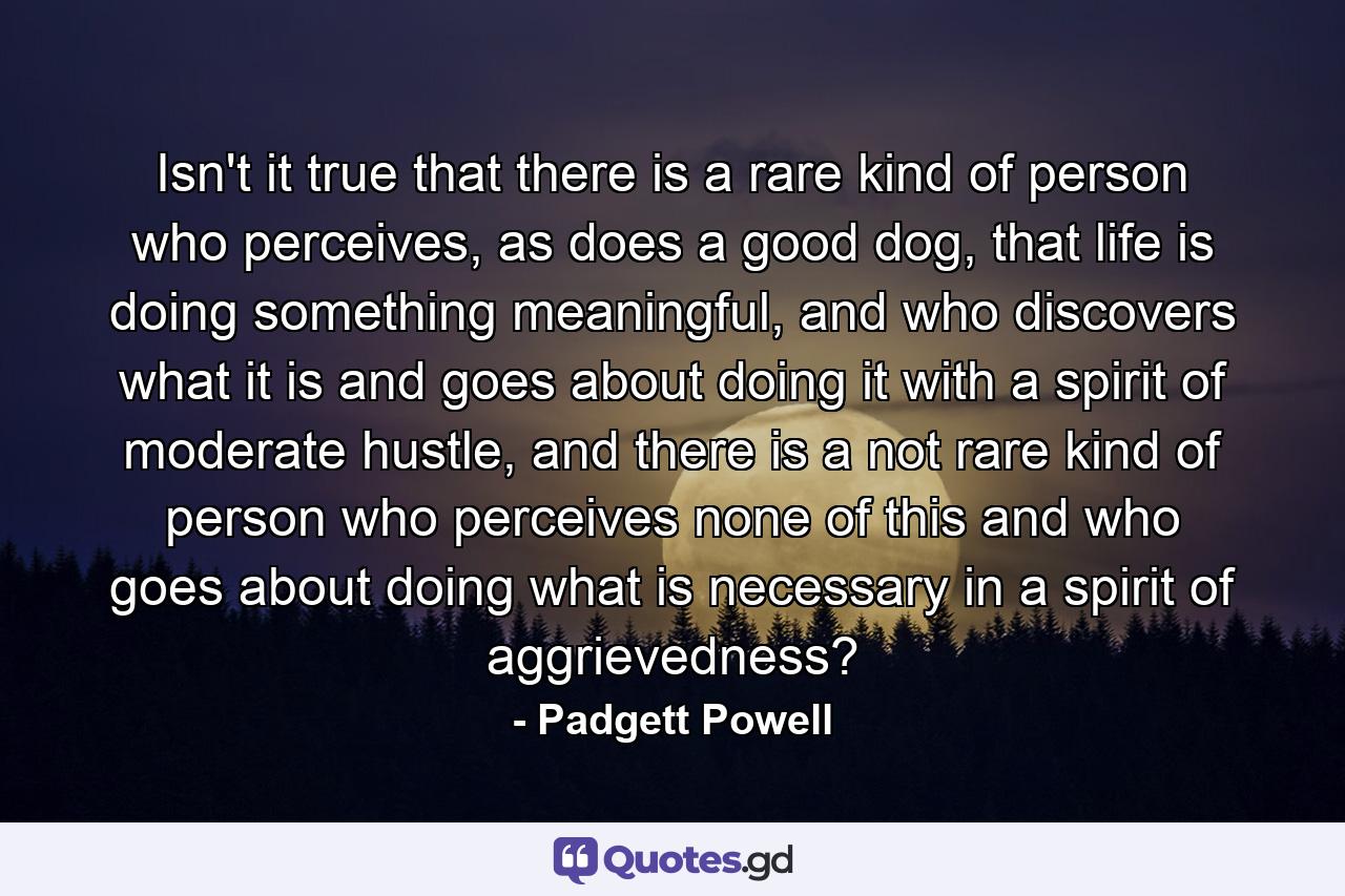 Isn't it true that there is a rare kind of person who perceives, as does a good dog, that life is doing something meaningful, and who discovers what it is and goes about doing it with a spirit of moderate hustle, and there is a not rare kind of person who perceives none of this and who goes about doing what is necessary in a spirit of aggrievedness? - Quote by Padgett Powell