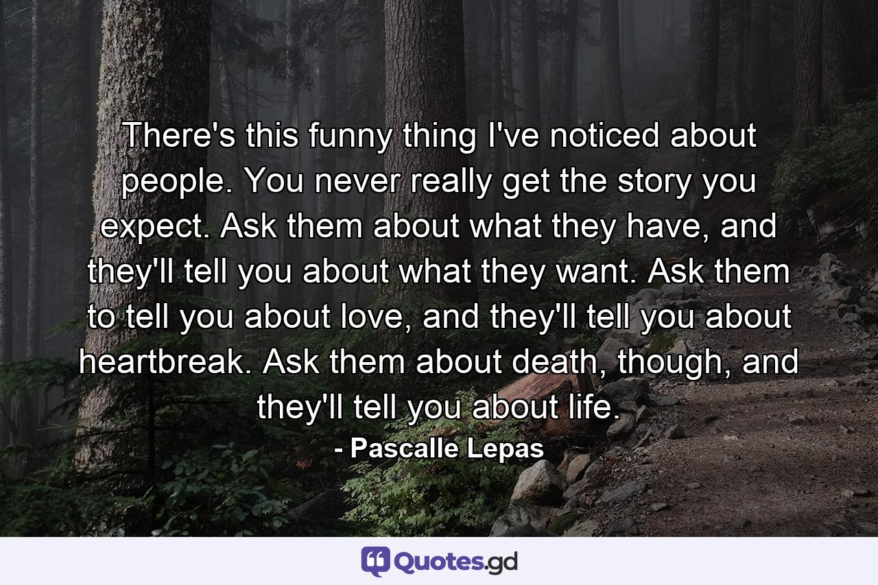 There's this funny thing I've noticed about people. You never really get the story you expect. Ask them about what they have, and they'll tell you about what they want. Ask them to tell you about love, and they'll tell you about heartbreak. Ask them about death, though, and they'll tell you about life. - Quote by Pascalle Lepas