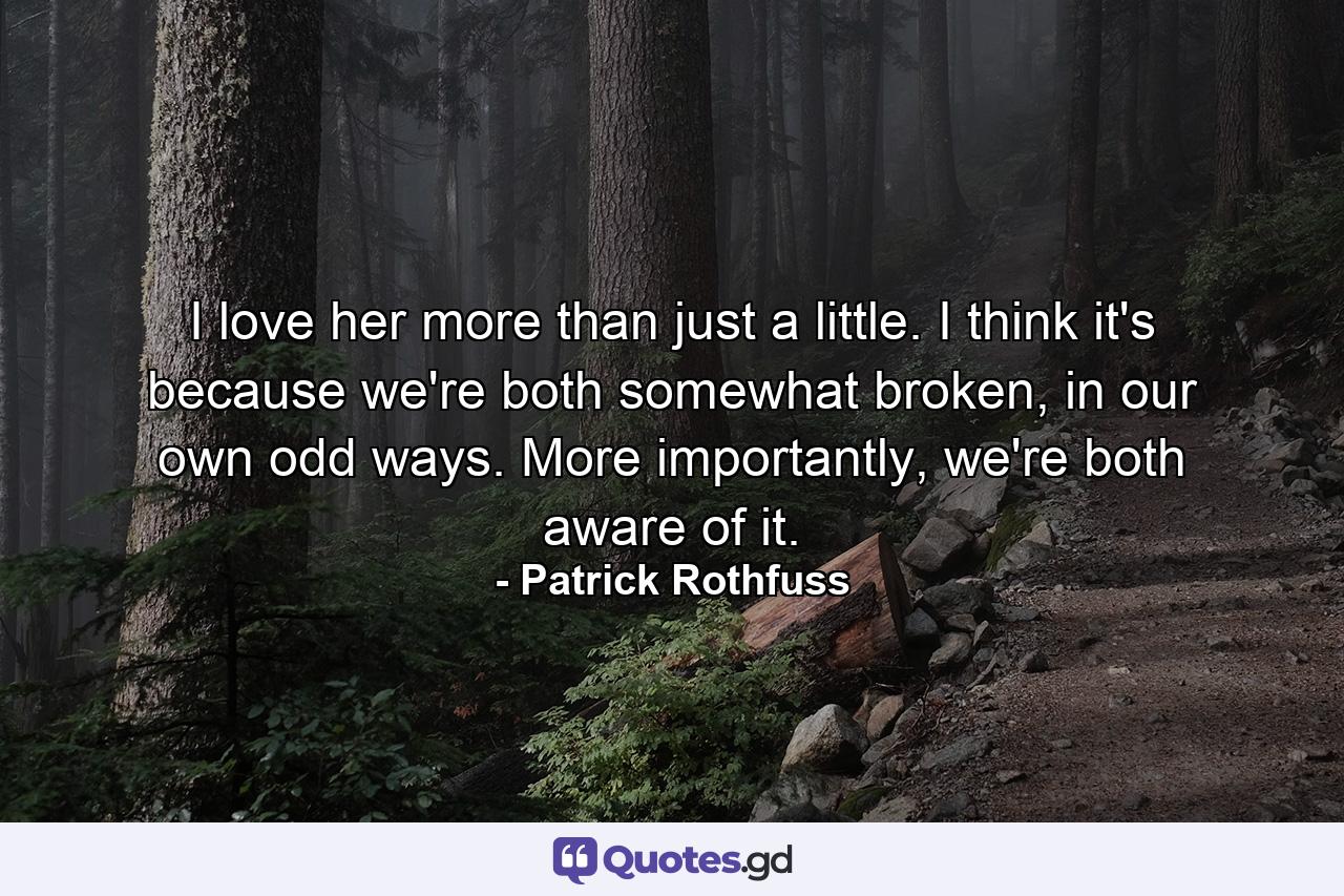 I love her more than just a little. I think it's because we're both somewhat broken, in our own odd ways. More importantly, we're both aware of it. - Quote by Patrick Rothfuss