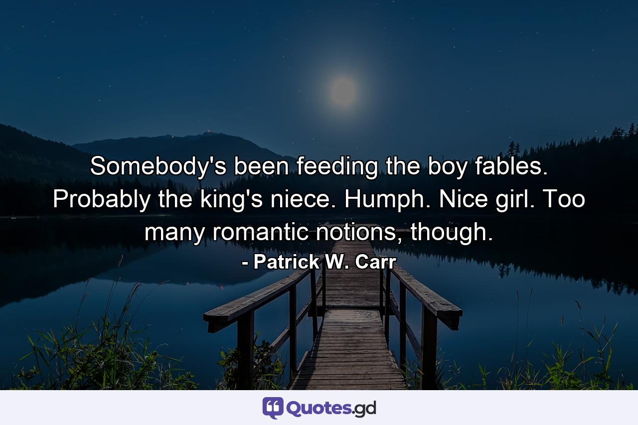 Somebody's been feeding the boy fables. Probably the king's niece. Humph. Nice girl. Too many romantic notions, though. - Quote by Patrick W. Carr