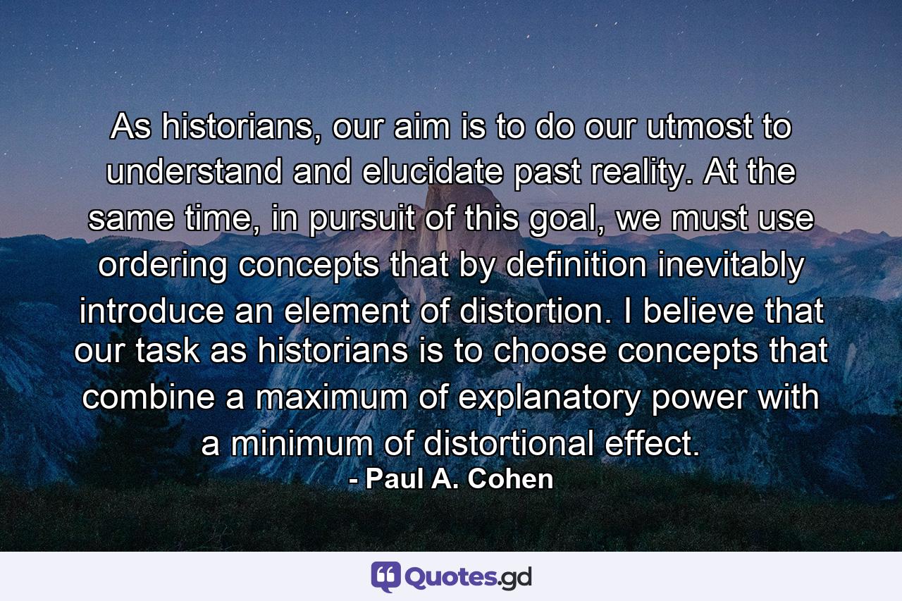 As historians, our aim is to do our utmost to understand and elucidate past reality. At the same time, in pursuit of this goal, we must use ordering concepts that by definition inevitably introduce an element of distortion. I believe that our task as historians is to choose concepts that combine a maximum of explanatory power with a minimum of distortional effect. - Quote by Paul A. Cohen