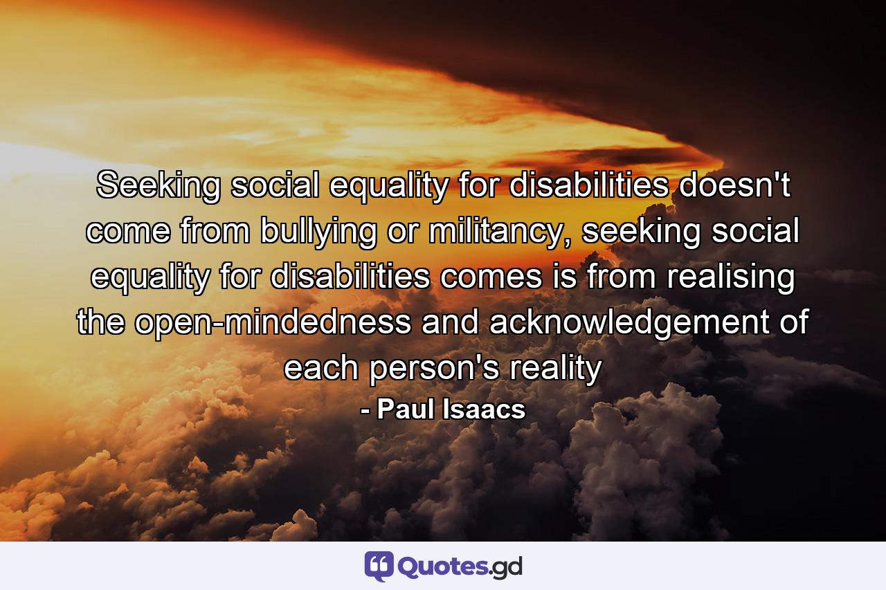 Seeking social equality for disabilities doesn't come from bullying or militancy, seeking social equality for disabilities comes is from realising the open-mindedness and acknowledgement of each person's reality - Quote by Paul Isaacs