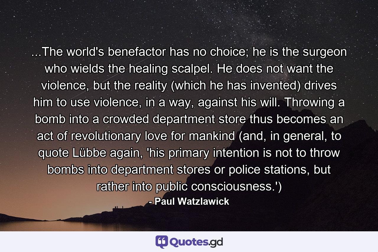 ...The world's benefactor has no choice; he is the surgeon who wields the healing scalpel. He does not want the violence, but the reality (which he has invented) drives him to use violence, in a way, against his will. Throwing a bomb into a crowded department store thus becomes an act of revolutionary love for mankind (and, in general, to quote Lübbe again, 'his primary intention is not to throw bombs into department stores or police stations, but rather into public consciousness.') - Quote by Paul Watzlawick