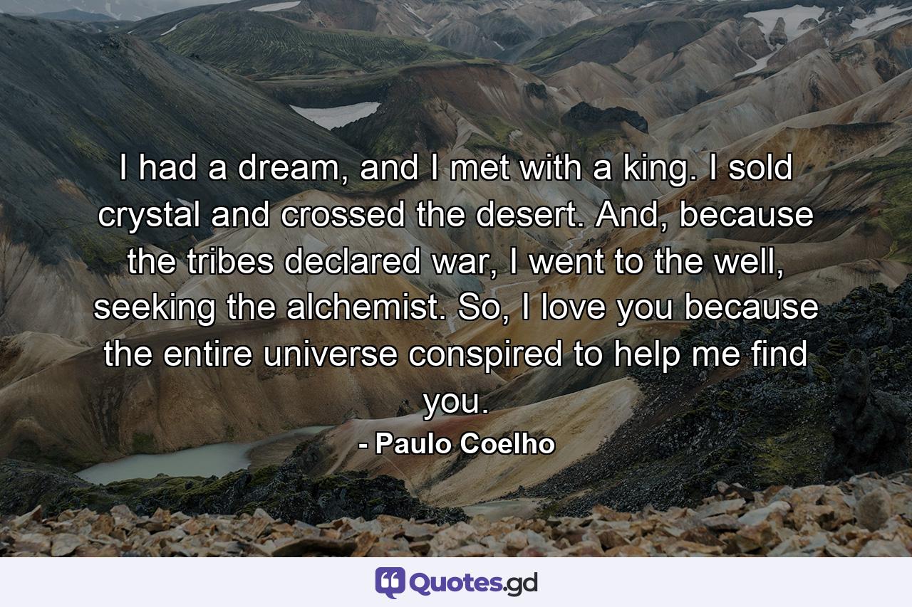 I had a dream, and I met with a king. I sold crystal and crossed the desert. And, because the tribes declared war, I went to the well, seeking the alchemist. So, I love you because the entire universe conspired to help me find you. - Quote by Paulo Coelho