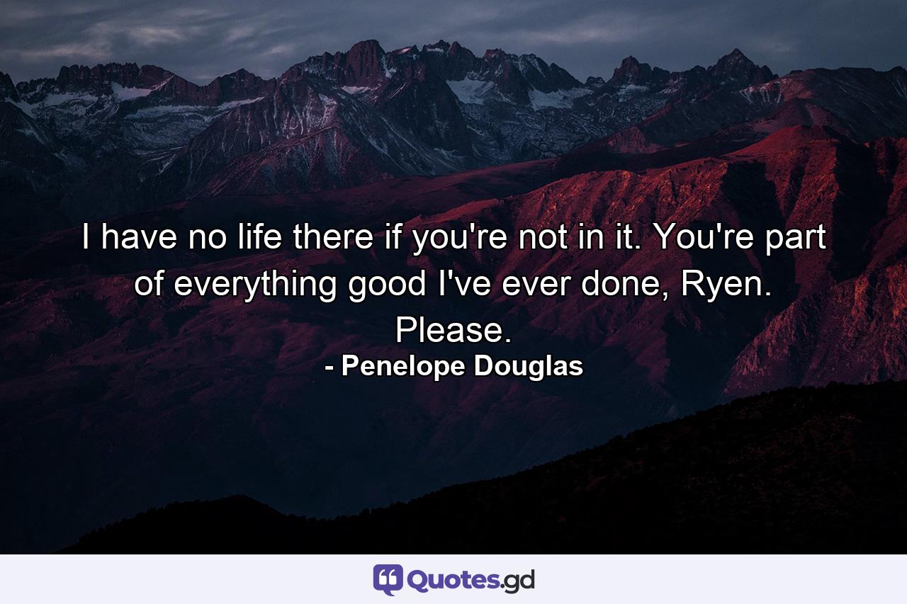 I have no life there if you're not in it. You're part of everything good I've ever done, Ryen. Please. - Quote by Penelope Douglas