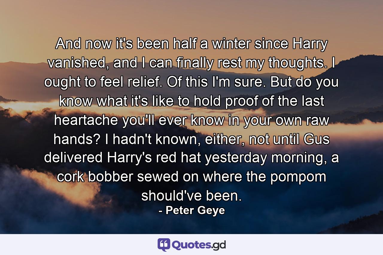 And now it's been half a winter since Harry vanished, and I can finally rest my thoughts. I ought to feel relief. Of this I'm sure. But do you know what it's like to hold proof of the last heartache you'll ever know in your own raw hands? I hadn't known, either, not until Gus delivered Harry's red hat yesterday morning, a cork bobber sewed on where the pompom should've been. - Quote by Peter Geye