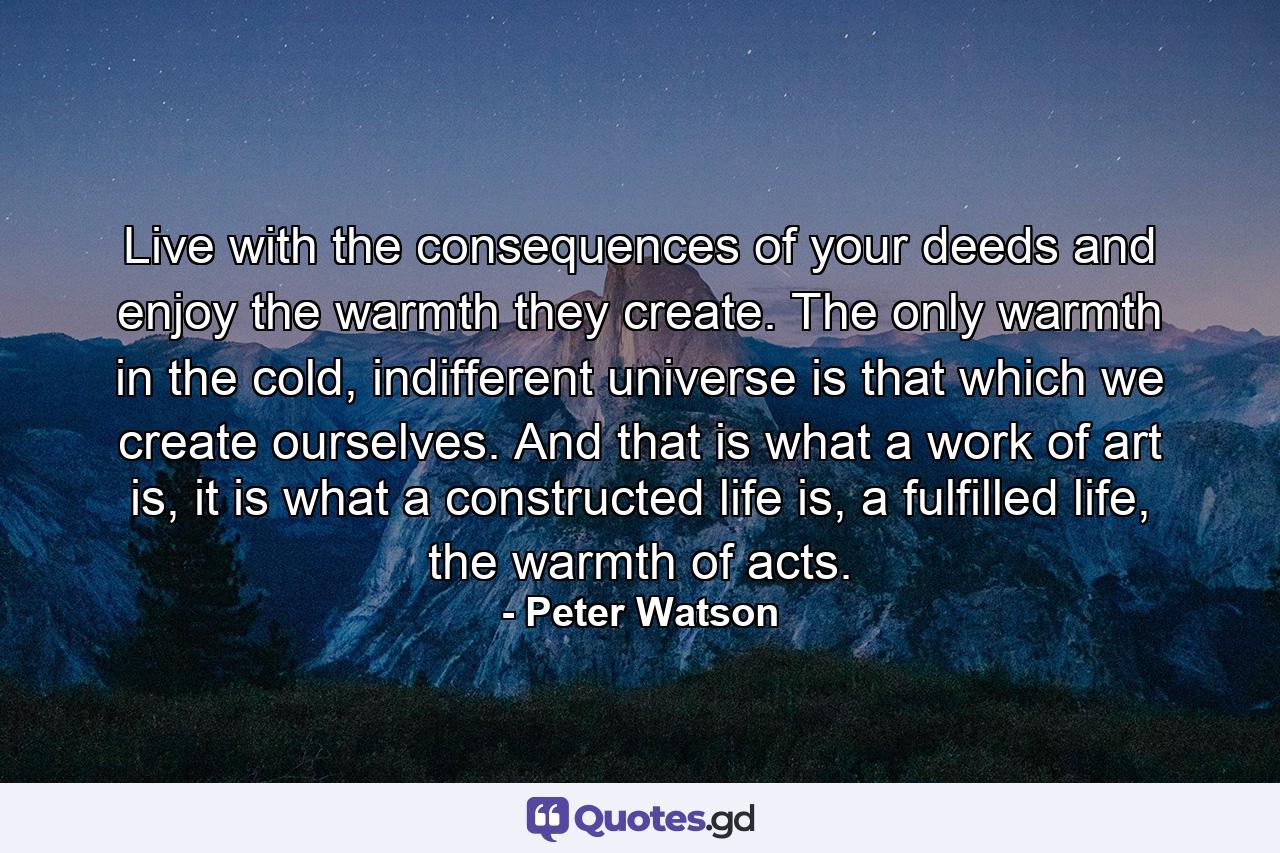 Live with the consequences of your deeds and enjoy the warmth they create. The only warmth in the cold, indifferent universe is that which we create ourselves. And that is what a work of art is, it is what a constructed life is, a fulfilled life, the warmth of acts. - Quote by Peter Watson